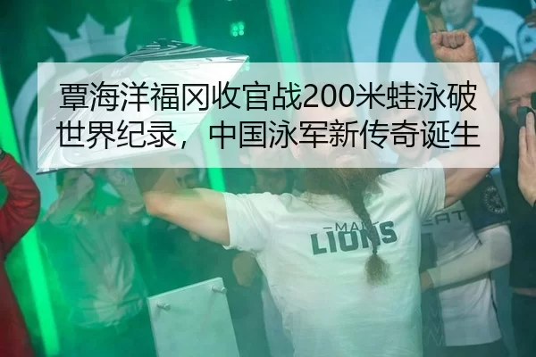 覃海洋福冈收官战200米蛙泳破世界纪录，中国泳军新传奇诞生